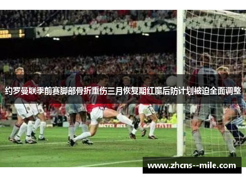 约罗曼联季前赛脚部骨折重伤三月恢复期红魔后防计划被迫全面调整